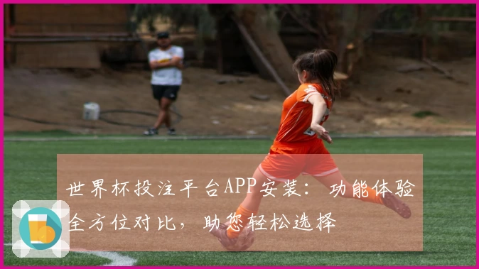 世界杯投注平台APP安装：功能体验全方位对比，助您轻松选择